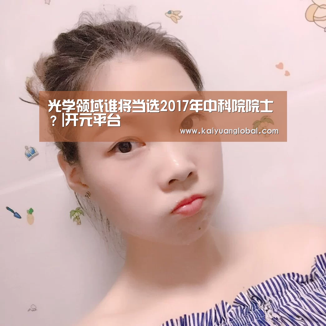 光学领域谁将当选2017年中科院院士?|开元平台(图2) 开元APP